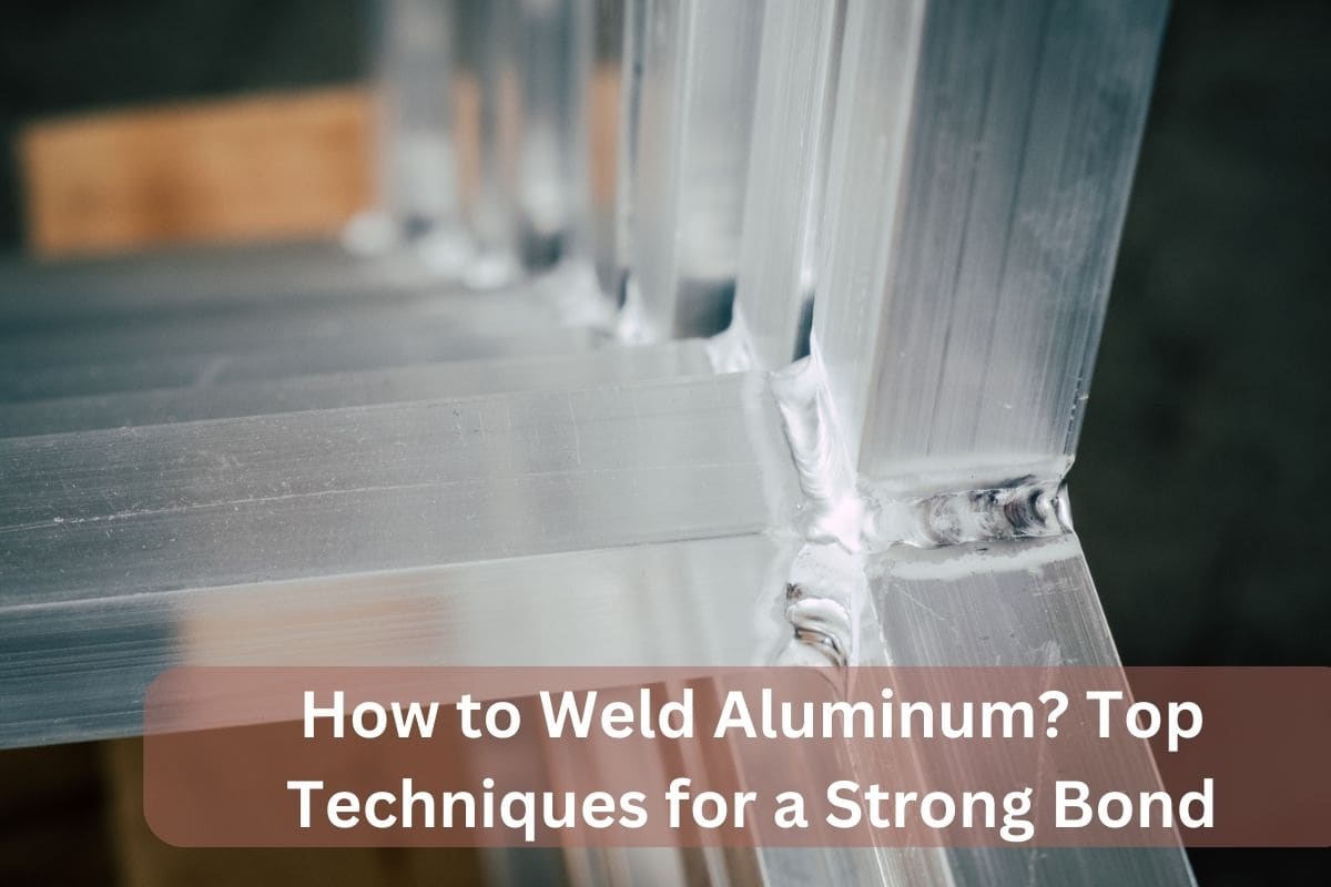 How to Weld Aluminum? Top Techniques for a Strong Bond